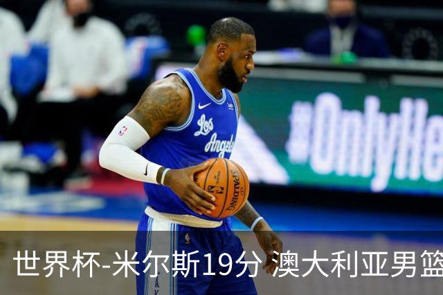 世界杯-米尔斯19分 澳大利亚男篮大胜格鲁吉亚