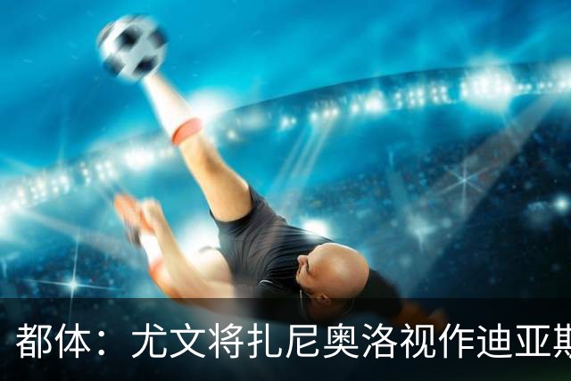 都体：尤文将扎尼奥洛视作迪亚斯B计划，乌迪内斯要1500万欧起步
