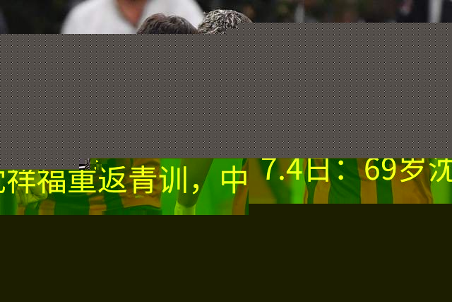 7.4日：69岁沈祥福重返青训，中国足球的根，到底谁来扎？